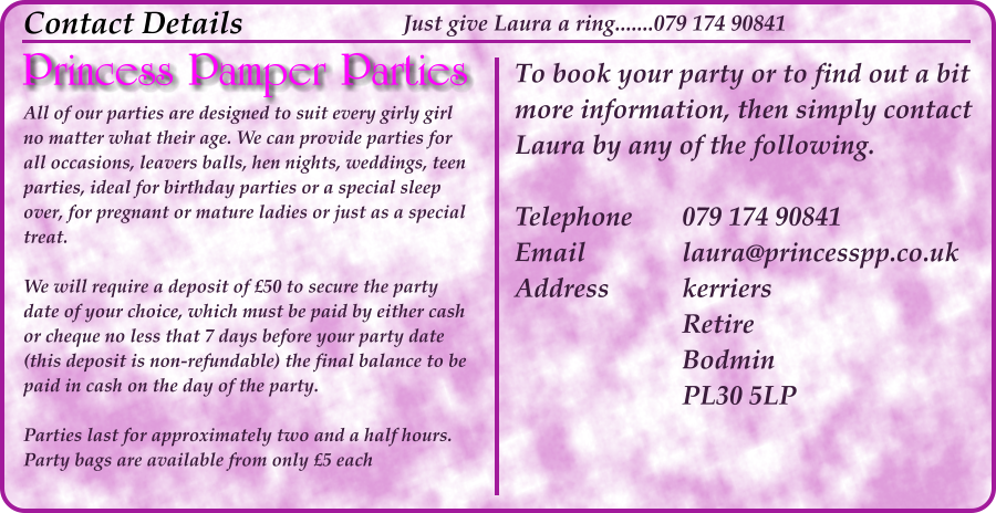 All of our parties are designed to suit every girly girl no matter what their age. We can provide parties for all occasions, leavers balls, hen nights, weddings, teen parties, ideal for birthday parties or a special sleep over, for pregnant or mature ladies or just as a special treat.  We will require a deposit of £50 to secure the party date of your choice, which must be paid by either cash or cheque no less that 7 days before your party date (this deposit is non-refundable) the final balance to be paid in cash on the day of the party.  Parties last for approximately two and a half hours. Party bags are available from only £5 each Contact Details To book your party or to find out a bit more information, then simply contact Laura by any of the following.  Telephone		079 174 90841 Email			laura@princesspp.co.uk Address		kerriers Retire Bodmin PL30 5LP Just give Laura a ring.......079 174 90841